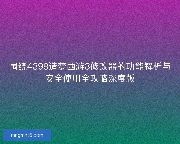 围绕4399造梦西游3修改器的功能解析与安全使用全攻略深度版